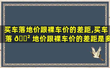 买车落地价跟裸车价的差距,买车落 🌲 地价跟裸车价的差距是多少